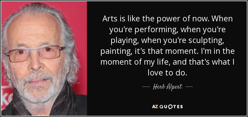 Arts is like the power of now. When you're performing, when you're playing, when you're sculpting, painting, it's that moment. I'm in the moment of my life, and that's what I love to do. - Herb Alpert