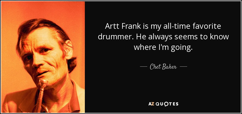 Artt Frank is my all-time favorite drummer. He always seems to know where I'm going. - Chet Baker
