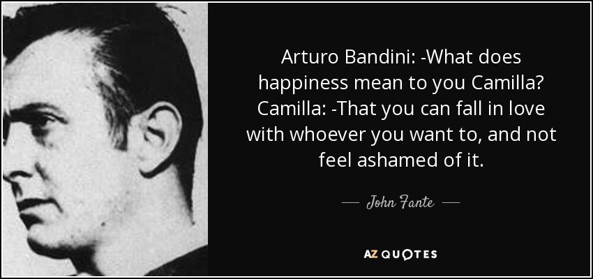 Arturo Bandini: -What does happiness mean to you Camilla? Camilla: -That you can fall in love with whoever you want to, and not feel ashamed of it. - John Fante
