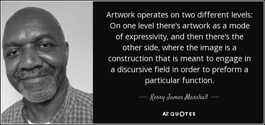 Artwork operates on two different levels: On one level there's artwork as a mode of expressivity, and then there's the other side, where the image is a construction that is meant to engage in a discursive field in order to preform a particular function. - Kerry James Marshall