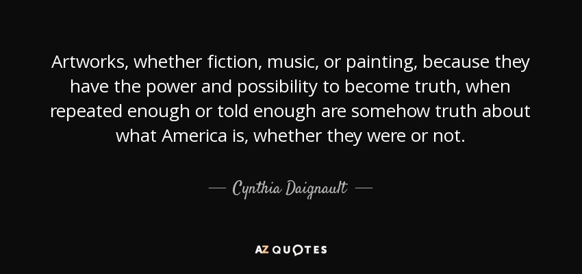 Artworks, whether fiction, music, or painting, because they have the power and possibility to become truth, when repeated enough or told enough are somehow truth about what America is, whether they were or not. - Cynthia Daignault