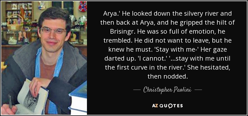 Arya.' He looked down the silvery river and then back at Arya, and he gripped the hilt of Brisingr. He was so full of emotion, he trembled. He did not want to leave, but he knew he must. 'Stay with me-' Her gaze darted up. 'I cannot.' '...stay with me until the first curve in the river.' She hesitated, then nodded. - Christopher Paolini