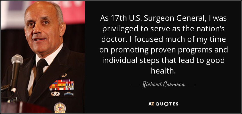 As 17th U.S. Surgeon General, I was privileged to serve as the nation's doctor. I focused much of my time on promoting proven programs and individual steps that lead to good health. - Richard Carmona