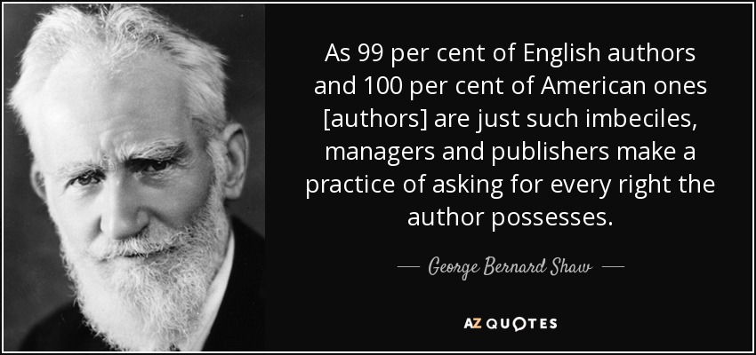 As 99 per cent of English authors and 100 per cent of American ones [authors] are just such imbeciles, managers and publishers make a practice of asking for every right the author possesses. - George Bernard Shaw