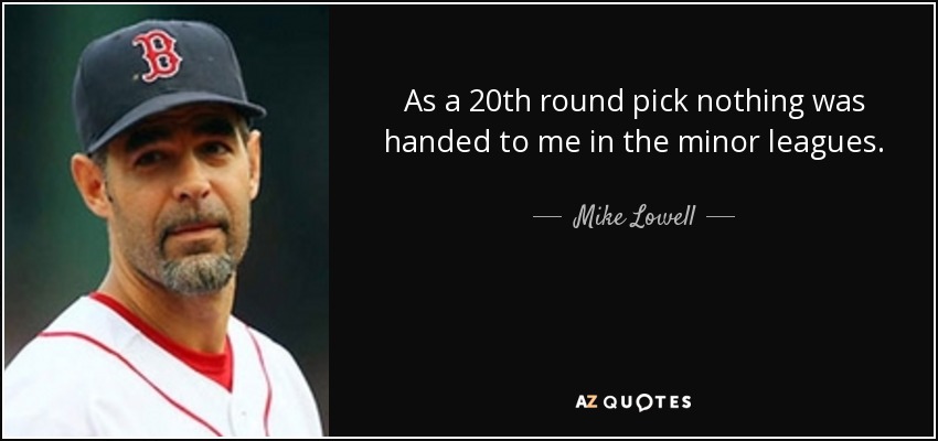 As a 20th round pick nothing was handed to me in the minor leagues. - Mike Lowell