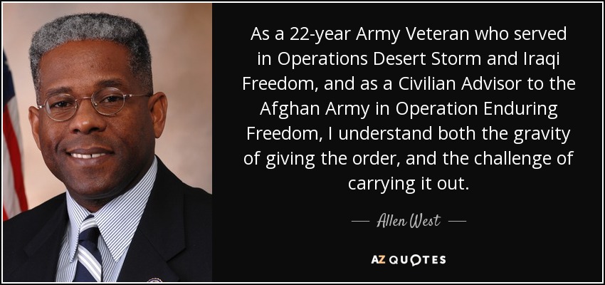 As a 22-year Army Veteran who served in Operations Desert Storm and Iraqi Freedom, and as a Civilian Advisor to the Afghan Army in Operation Enduring Freedom, I understand both the gravity of giving the order, and the challenge of carrying it out. - Allen West