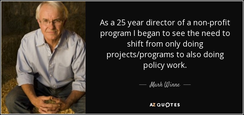 As a 25 year director of a non-profit program I began to see the need to shift from only doing projects/programs to also doing policy work. - Mark Winne