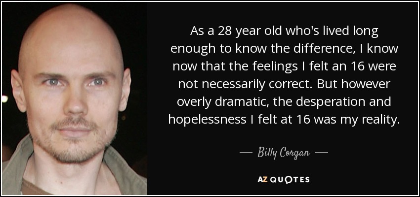As a 28 year old who's lived long enough to know the difference, I know now that the feelings I felt an 16 were not necessarily correct. But however overly dramatic, the desperation and hopelessness I felt at 16 was my reality. - Billy Corgan