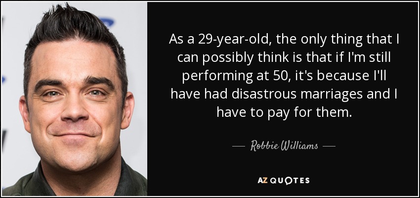As a 29-year-old, the only thing that I can possibly think is that if I'm still performing at 50, it's because I'll have had disastrous marriages and I have to pay for them. - Robbie Williams