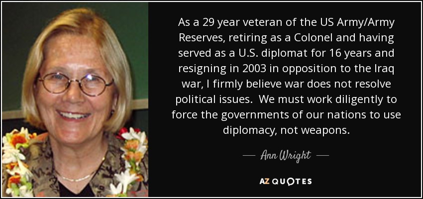 As a 29 year veteran of the US Army/Army Reserves, retiring as a Colonel and having served as a U.S. diplomat for 16 years and resigning in 2003 in opposition to the Iraq war, I firmly believe war does not resolve political issues. We must work diligently to force the governments of our nations to use diplomacy, not weapons. - Ann Wright