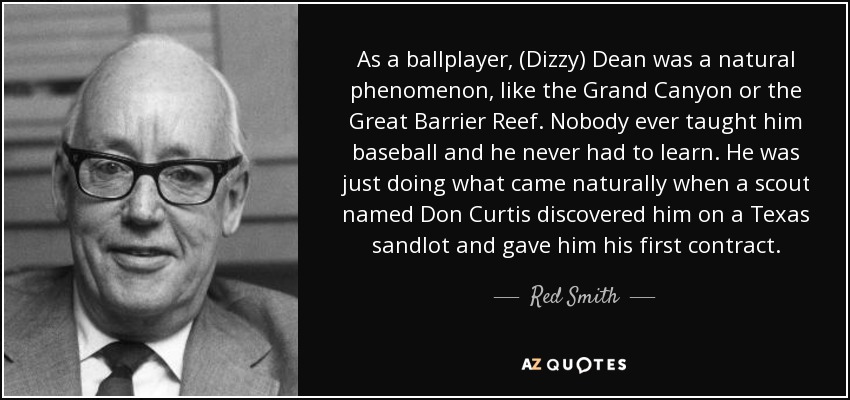As a ballplayer, (Dizzy) Dean was a natural phenomenon, like the Grand Canyon or the Great Barrier Reef. Nobody ever taught him baseball and he never had to learn. He was just doing what came naturally when a scout named Don Curtis discovered him on a Texas sandlot and gave him his first contract. - Red Smith