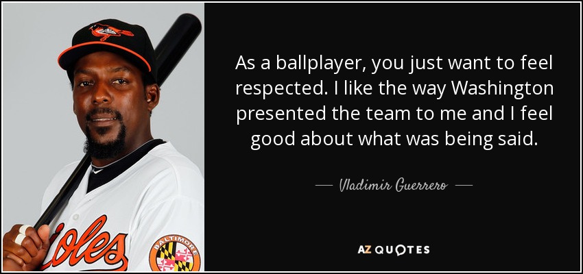 As a ballplayer, you just want to feel respected. I like the way Washington presented the team to me and I feel good about what was being said. - Vladimir Guerrero