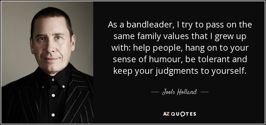 As a bandleader, I try to pass on the same family values that I grew up with: help people, hang on to your sense of humour, be tolerant and keep your judgments to yourself. - Jools Holland