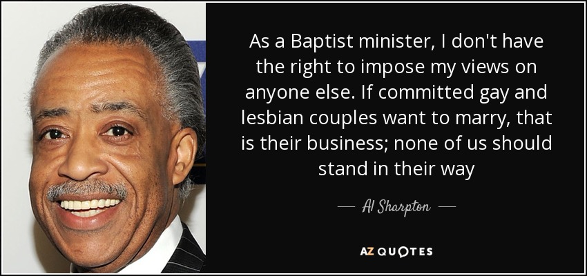 As a Baptist minister, I don't have the right to impose my views on anyone else. If committed gay and lesbian couples want to marry, that is their business; none of us should stand in their way - Al Sharpton