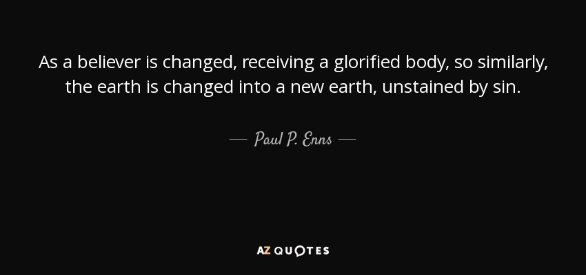 As a believer is changed, receiving a glorified body, so similarly, the earth is changed into a new earth, unstained by sin. - Paul P. Enns