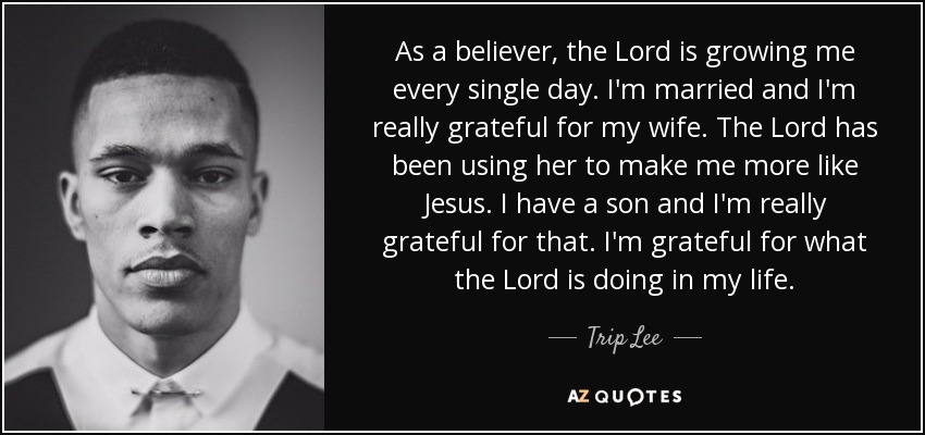 As a believer, the Lord is growing me every single day. I'm married and I'm really grateful for my wife. The Lord has been using her to make me more like Jesus. I have a son and I'm really grateful for that. I'm grateful for what the Lord is doing in my life. - Trip Lee