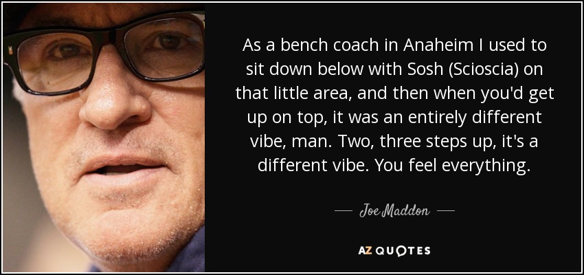As a bench coach in Anaheim I used to sit down below with Sosh (Scioscia) on that little area, and then when you'd get up on top, it was an entirely different vibe, man. Two, three steps up, it's a different vibe. You feel everything. - Joe Maddon