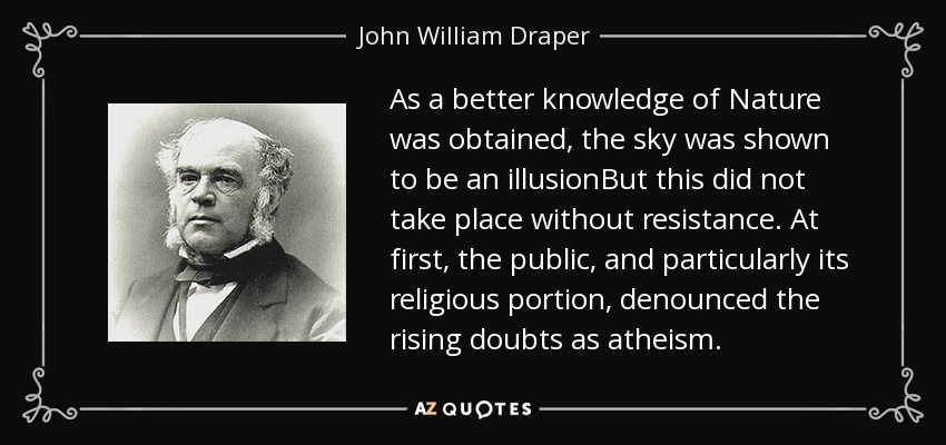 As a better knowledge of Nature was obtained, the sky was shown to be an illusionBut this did not take place without resistance. At first, the public, and particularly its religious portion, denounced the rising doubts as atheism. - John William Draper
