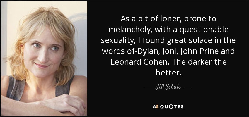 As a bit of loner, prone to melancholy, with a questionable sexuality, I found great solace in the words of-Dylan, Joni, John Prine and Leonard Cohen. The darker the better. - Jill Sobule
