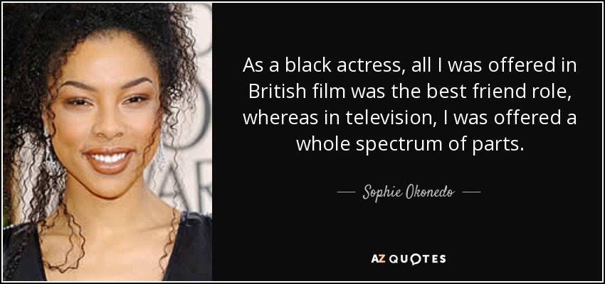 As a black actress, all I was offered in British film was the best friend role, whereas in television, I was offered a whole spectrum of parts. - Sophie Okonedo