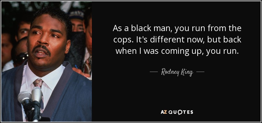 As a black man, you run from the cops. It's different now, but back when I was coming up, you run. - Rodney King