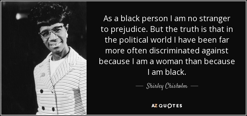 As a black person I am no stranger to prejudice. But the truth is that in the political world I have been far more often discriminated against because I am a woman than because I am black. - Shirley Chisholm