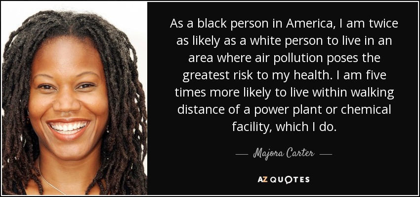 As a black person in America, I am twice as likely as a white person to live in an area where air pollution poses the greatest risk to my health. I am five times more likely to live within walking distance of a power plant or chemical facility, which I do. - Majora Carter