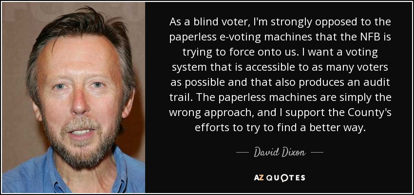 As a blind voter, I'm strongly opposed to the paperless e-voting machines that the NFB is trying to force onto us. I want a voting system that is accessible to as many voters as possible and that also produces an audit trail. The paperless machines are simply the wrong approach, and I support the County's efforts to try to find a better way. - David Dixon As a blind voter, I'm strongly opposed to the paperless e-voting machines that the NFB is trying to force onto us. I want a voting system that is accessible to as many voters as possible and that also produces an audit trail. The paperless machines are simply the wrong approach, and I support the County's efforts to try to find a better way. - David Dixon