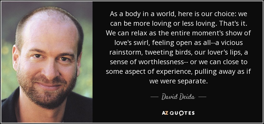 As a body in a world, here is our choice: we can be more loving or less loving. That's it. We can relax as the entire moment's show of love's swirl, feeling open as all--a vicious rainstorm, tweeting birds, our lover's lips, a sense of worthlessness-- or we can close to some aspect of experience, pulling away as if we were separate. - David Deida