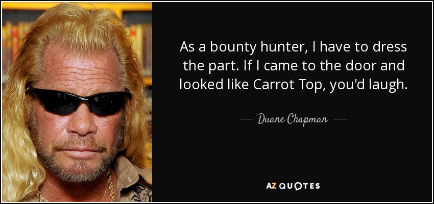 As a bounty hunter, I have to dress the part. If I came to the door and looked like Carrot Top, you'd laugh. - Duane Chapman