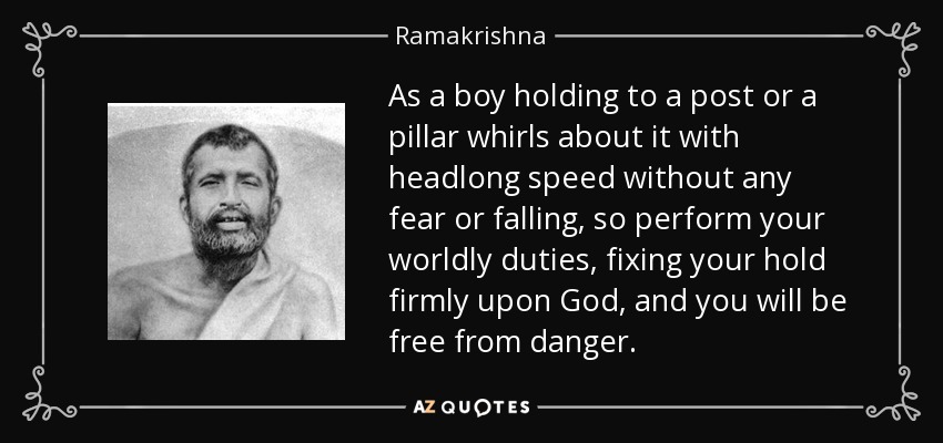 As a boy holding to a post or a pillar whirls about it with headlong speed without any fear or falling, so perform your worldly duties, fixing your hold firmly upon God, and you will be free from danger. - Ramakrishna