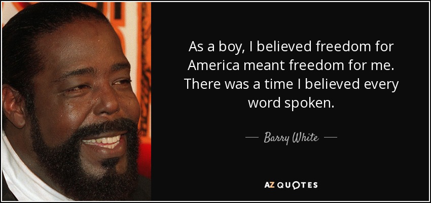 As a boy, I believed freedom for America meant freedom for me. There was a time I believed every word spoken. - Barry White