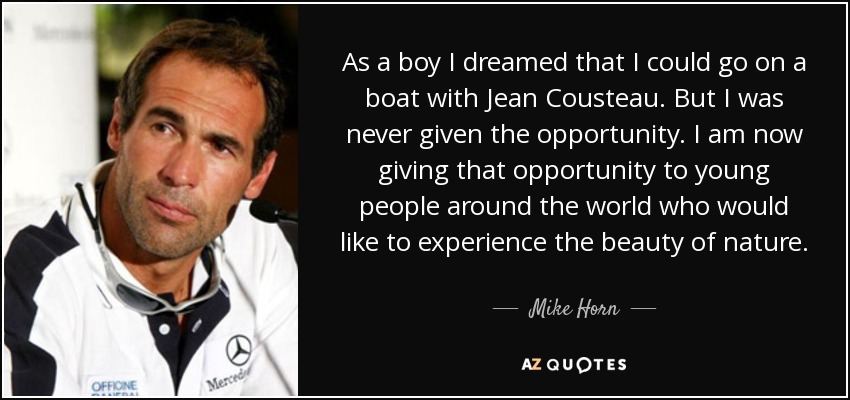 As a boy I dreamed that I could go on a boat with Jean Cousteau. But I was never given the opportunity. I am now giving that opportunity to young people around the world who would like to experience the beauty of nature. - Mike Horn