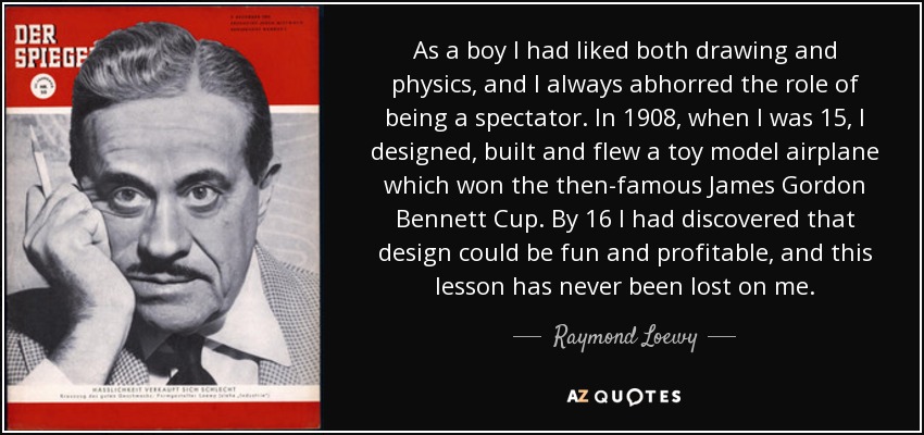 As a boy I had liked both drawing and physics, and I always abhorred the role of being a spectator. In 1908, when I was 15, I designed, built and flew a toy model airplane which won the then-famous James Gordon Bennett Cup. By 16 I had discovered that design could be fun and profitable, and this lesson has never been lost on me. - Raymond Loewy