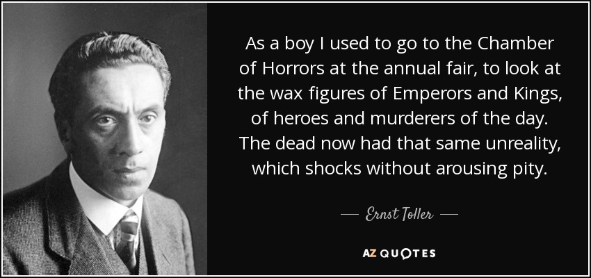 As a boy I used to go to the Chamber of Horrors at the annual fair, to look at the wax figures of Emperors and Kings, of heroes and murderers of the day. The dead now had that same unreality, which shocks without arousing pity. - Ernst Toller