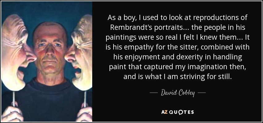 As a boy, I used to look at reproductions of Rembrandt's portraits... the people in his paintings were so real I felt I knew them... It is his empathy for the sitter, combined with his enjoyment and dexerity in handling paint that captured my imagination then, and is what I am striving for still. - David Cobley