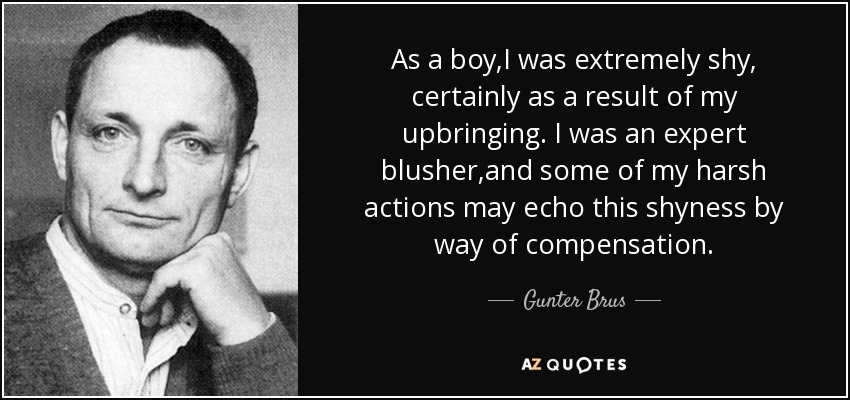 As a boy,I was extremely shy, certainly as a result of my upbringing. I was an expert blusher,and some of my harsh actions may echo this shyness by way of compensation. - Gunter Brus