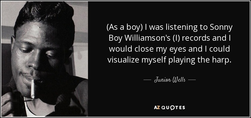 (As a boy) I was listening to Sonny Boy Williamson's (I) records and I would close my eyes and I could visualize myself playing the harp. - Junior Wells