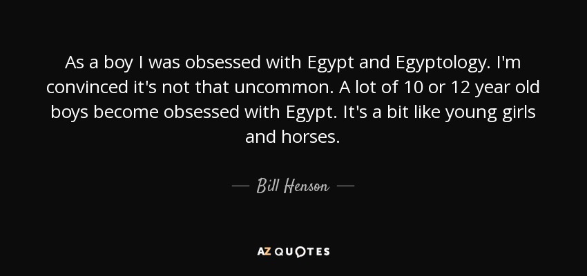 As a boy I was obsessed with Egypt and Egyptology. I'm convinced it's not that uncommon. A lot of 10 or 12 year old boys become obsessed with Egypt. It's a bit like young girls and horses. - Bill Henson