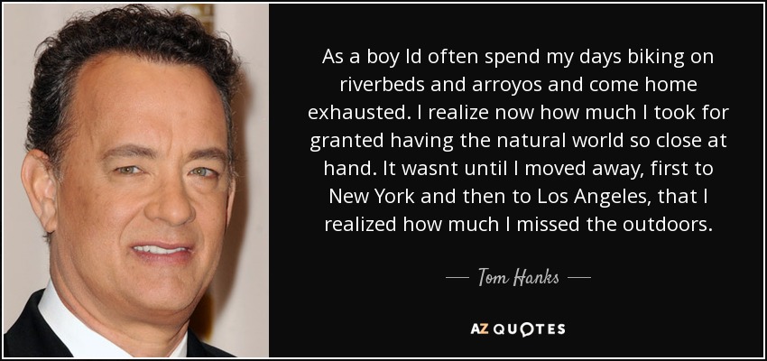 As a boy Id often spend my days biking on riverbeds and arroyos and come home exhausted. I realize now how much I took for granted having the natural world so close at hand. It wasnt until I moved away, first to New York and then to Los Angeles, that I realized how much I missed the outdoors. - Tom Hanks