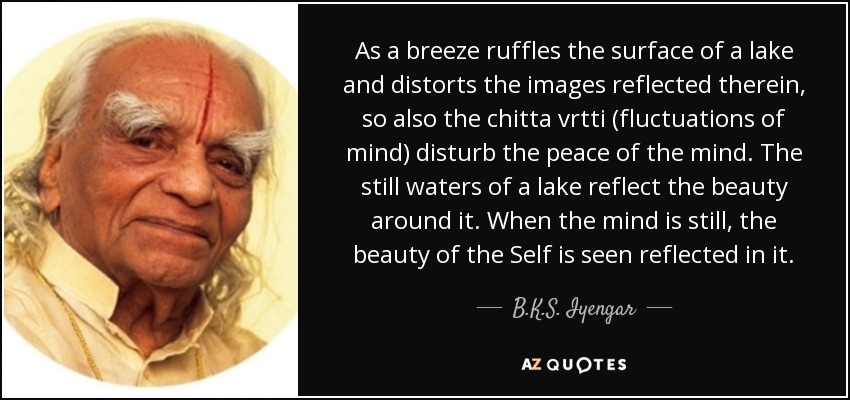 As a breeze ruffles the surface of a lake and distorts the images reflected therein, so also the chitta vrtti (fluctuations of mind) disturb the peace of the mind. The still waters of a lake reflect the beauty around it. When the mind is still, the beauty of the Self is seen reflected in it. - B.K.S. Iyengar