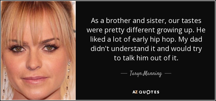 As a brother and sister, our tastes were pretty different growing up. He liked a lot of early hip hop. My dad didn't understand it and would try to talk him out of it. - Taryn Manning