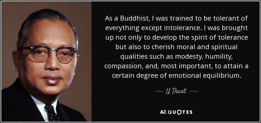 As a Buddhist, I was trained to be tolerant of everything except intolerance. I was brought up not only to develop the spirit of tolerance but also to cherish moral and spiritual qualities such as modesty, humility, compassion, and, most important, to attain a certain degree of emotional equilibrium. - U Thant