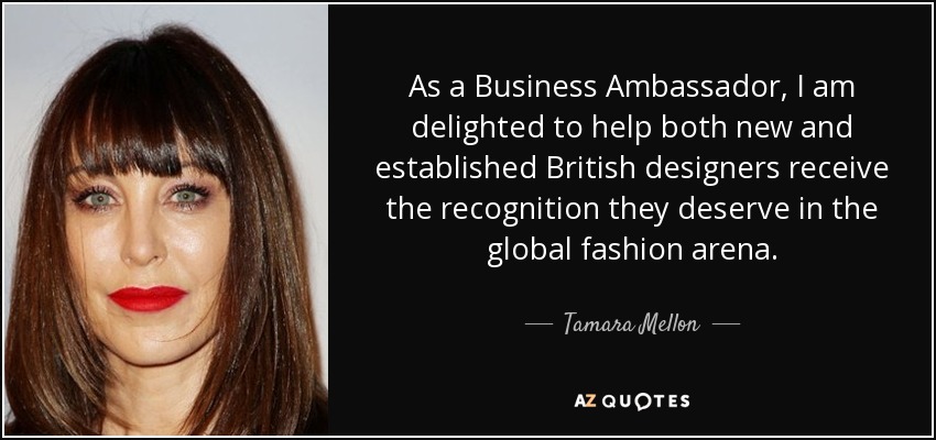 As a Business Ambassador, I am delighted to help both new and established British designers receive the recognition they deserve in the global fashion arena. - Tamara Mellon