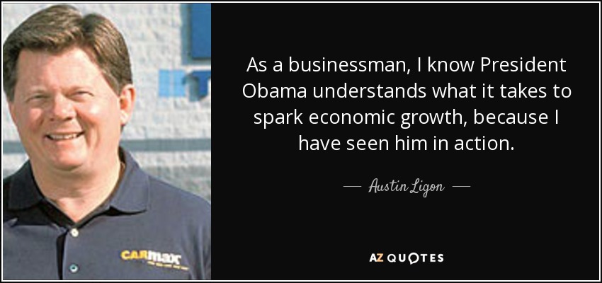 As a businessman, I know President Obama understands what it takes to spark economic growth, because I have seen him in action. - Austin Ligon