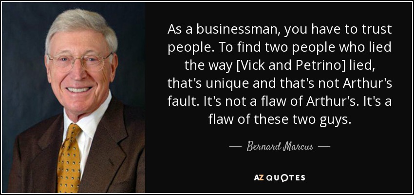 As a businessman, you have to trust people. To find two people who lied the way [Vick and Petrino] lied, that's unique and that's not Arthur's fault. It's not a flaw of Arthur's. It's a flaw of these two guys. - Bernard Marcus