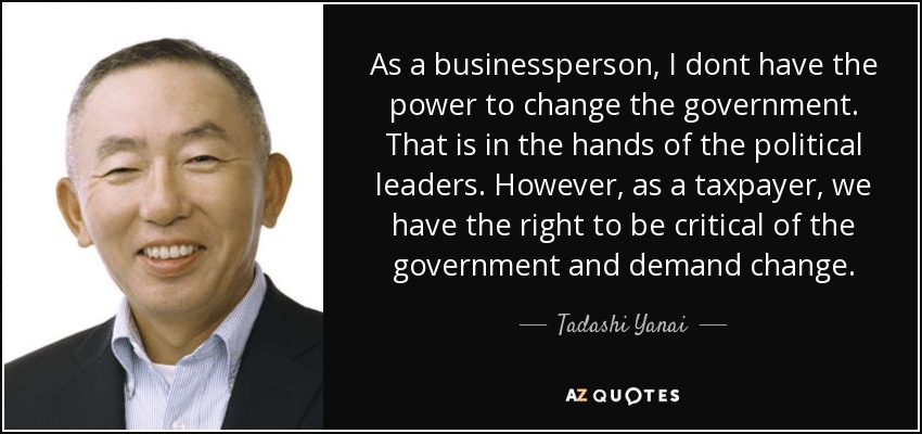 As a businessperson, I dont have the power to change the government. That is in the hands of the political leaders. However, as a taxpayer, we have the right to be critical of the government and demand change. - Tadashi Yanai