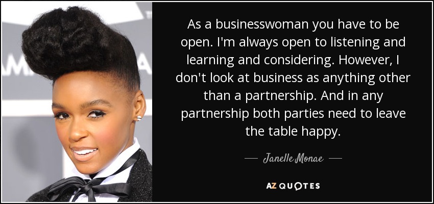 As a businesswoman you have to be open. I'm always open to listening and learning and considering. However, I don't look at business as anything other than a partnership. And in any partnership both parties need to leave the table happy. - Janelle Monae