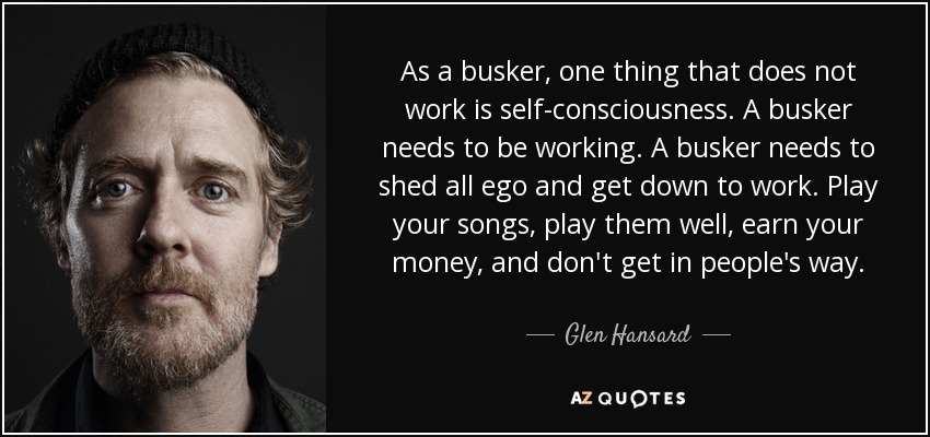 As a busker, one thing that does not work is self-consciousness. A busker needs to be working. A busker needs to shed all ego and get down to work. Play your songs, play them well, earn your money, and don't get in people's way. - Glen Hansard