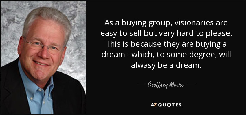 As a buying group, visionaries are easy to sell but very hard to please. This is because they are buying a dream - which, to some degree, will alwasy be a dream. - Geoffrey Moore